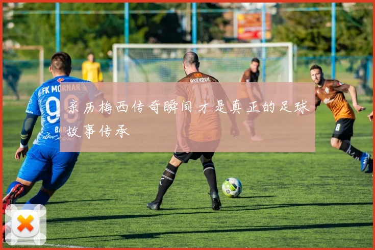 亲历梅西传奇瞬间才是真正的足球故事传承