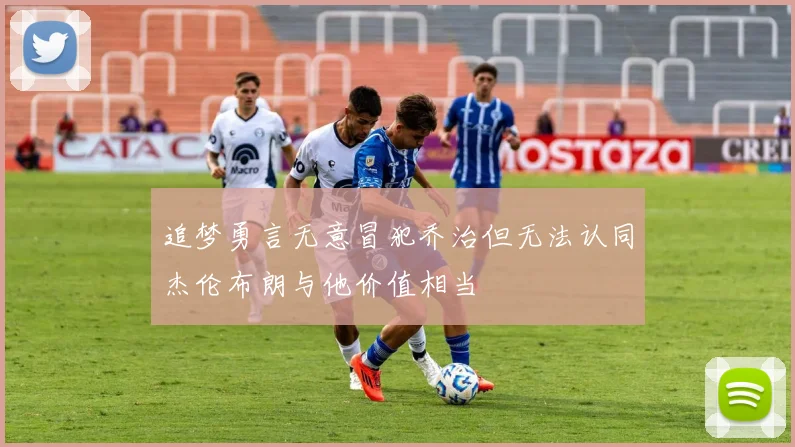 追梦勇言无意冒犯乔治但无法认同杰伦布朗与他价值相当