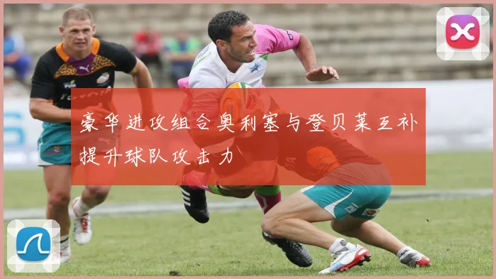 豪华进攻组合奥利塞与登贝莱互补提升球队攻击力