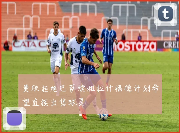 曼联拒绝巴萨续租拉什福德计划希望直接出售球员