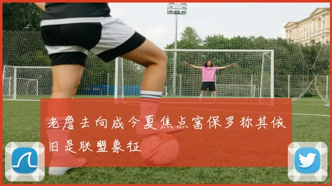 老詹去向成今夏焦点富保罗称其依旧是联盟象征