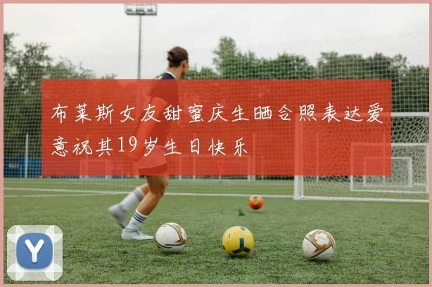 布莱斯女友甜蜜庆生晒合照表达爱意祝其19岁生日快乐