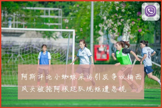 阿斯评论小蜘蛛采访引发争议梅西风头被抢阿根廷队规矩遭忽视
