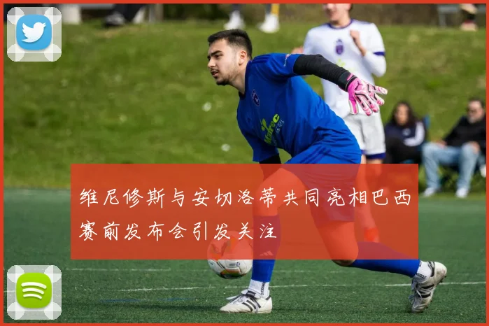 维尼修斯与安切洛蒂共同亮相巴西赛前发布会引发关注