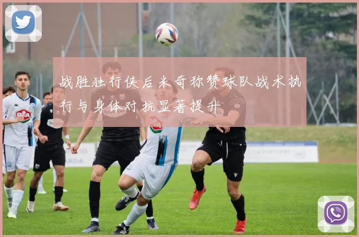 战胜独行侠后米奇称赞球队战术执行与身体对抗显著提升