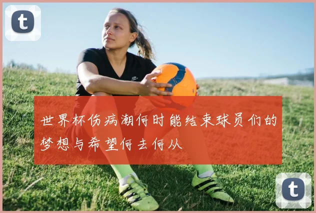 世界杯伤病潮何时能结束球员们的梦想与希望何去何从