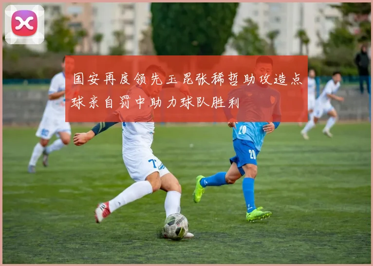 国安再度领先玉昆张稀哲助攻造点球亲自罚中助力球队胜利