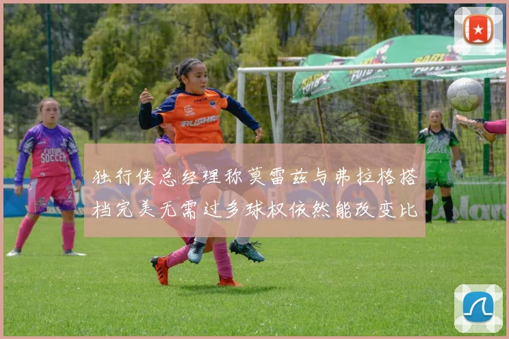 独行侠总经理称莫雷兹与弗拉格搭档完美无需过多球权依然能改变比赛局势