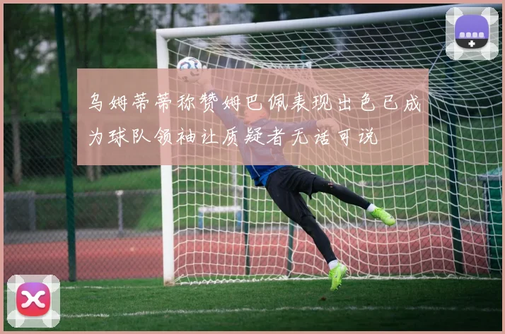 乌姆蒂蒂称赞姆巴佩表现出色已成为球队领袖让质疑者无话可说
