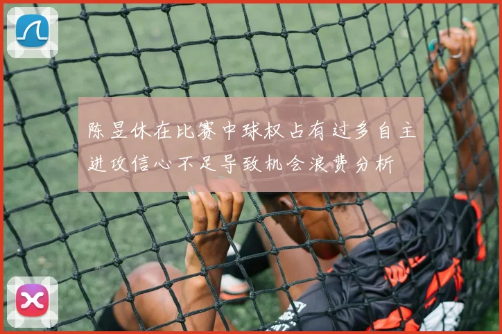 陈昱休在比赛中球权占有过多自主进攻信心不足导致机会浪费分析