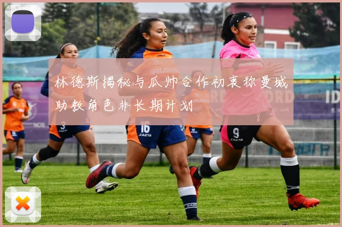 林德斯揭秘与瓜帅合作初衷称曼城助教角色非长期计划