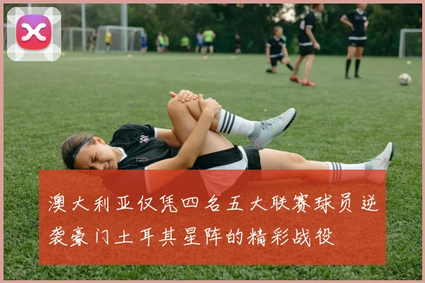 澳大利亚仅凭四名五大联赛球员逆袭豪门土耳其星阵的精彩战役