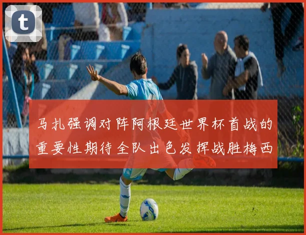 马扎强调对阵阿根廷世界杯首战的重要性期待全队出色发挥战胜梅西