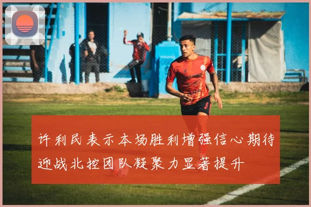 许利民表示本场胜利增强信心期待迎战北控团队凝聚力显著提升