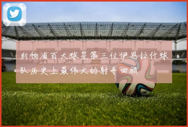 利物浦百大球星第三位伊恩拉什球队历史上最伟大的射手回顾