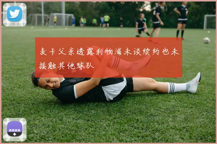 麦卡父亲透露利物浦未谈续约也未接触其他球队