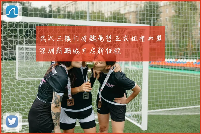 武汉三镇门将魏黾哲正式租借加盟深圳新鹏城开启新征程