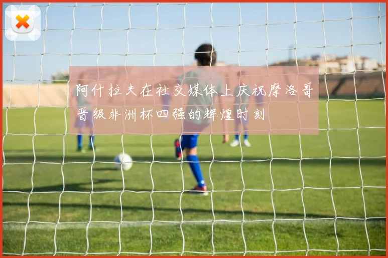 阿什拉夫在社交媒体上庆祝摩洛哥晋级非洲杯四强的辉煌时刻
