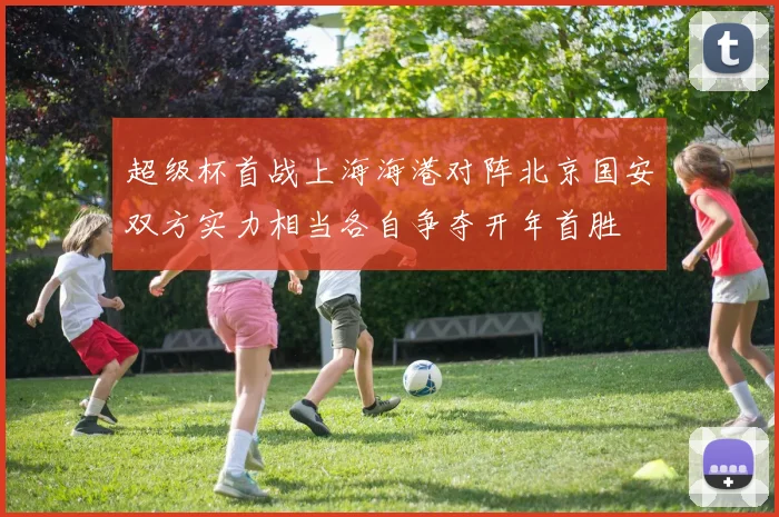 超级杯首战上海海港对阵北京国安双方实力相当各自争夺开年首胜