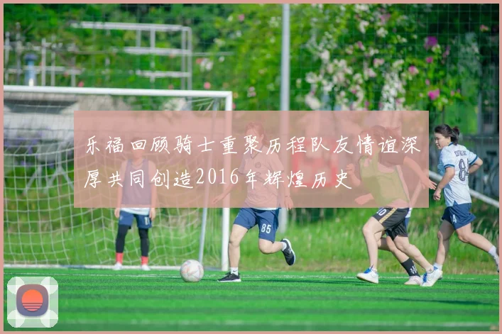 乐福回顾骑士重聚历程队友情谊深厚共同创造2016年辉煌历史